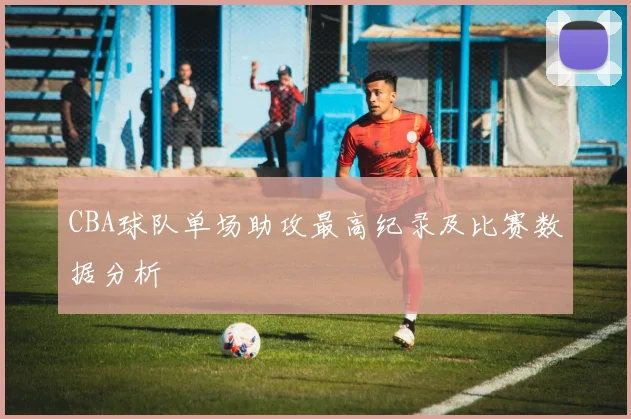 CBA球队单场助攻最高纪录及比赛数据分析