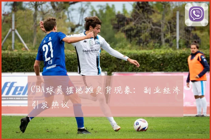 CBA球员摆地摊卖货现象:副业经济引发热议