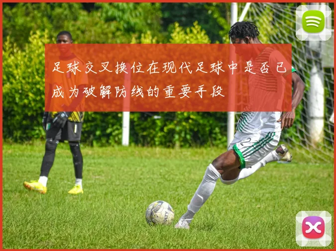足球交叉换位在现代足球中是否已成为破解防线的重要手段